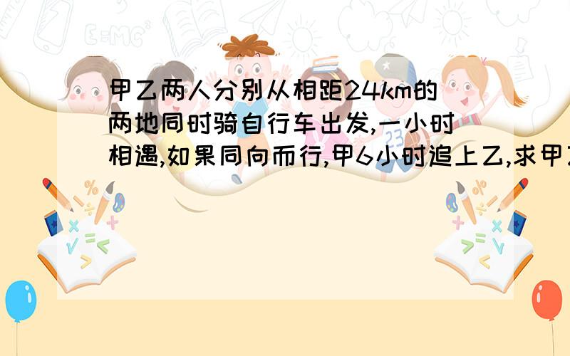 甲乙两人分别从相距24km的两地同时骑自行车出发,一小时相遇,如果同向而行,甲6小时追上乙,求甲乙两人的速度