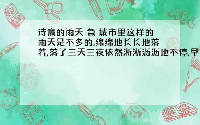 诗意的雨天 急 城市里这样的雨天是不多的.绵绵地长长地落着,落了三天三夜依然淅淅沥沥地不停.早晨与夜,白天与傍晚都没有了