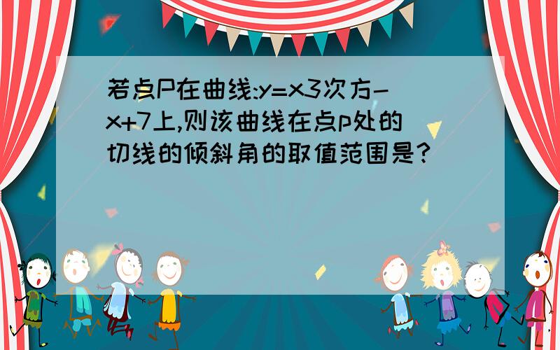 若点P在曲线:y=x3次方-x+7上,则该曲线在点p处的切线的倾斜角的取值范围是?