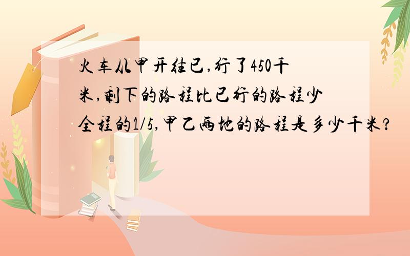 火车从甲开往已,行了450千米,剩下的路程比已行的路程少全程的1/5,甲乙两地的路程是多少千米?