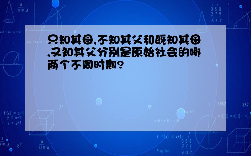 只知其母,不知其父和既知其母,又知其父分别是原始社会的哪两个不同时期?