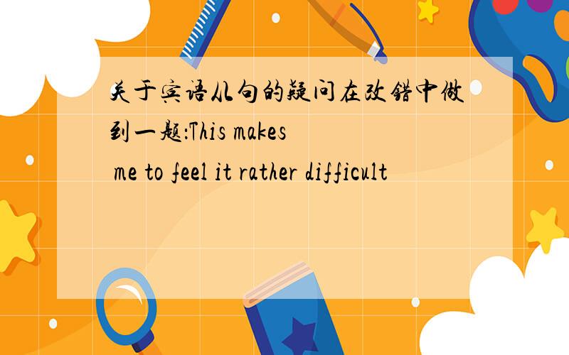 关于宾语从句的疑问在改错中做到一题：This makes me to feel it rather difficult