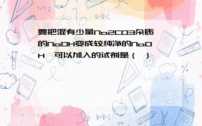 要把混有少量Na2CO3杂质的NaOH变成较纯净的NaOH,可以加入的试剂是（ ）