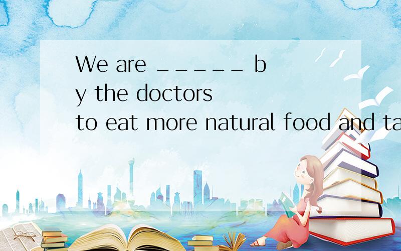 We are _____ by the doctors to eat more natural food and tak