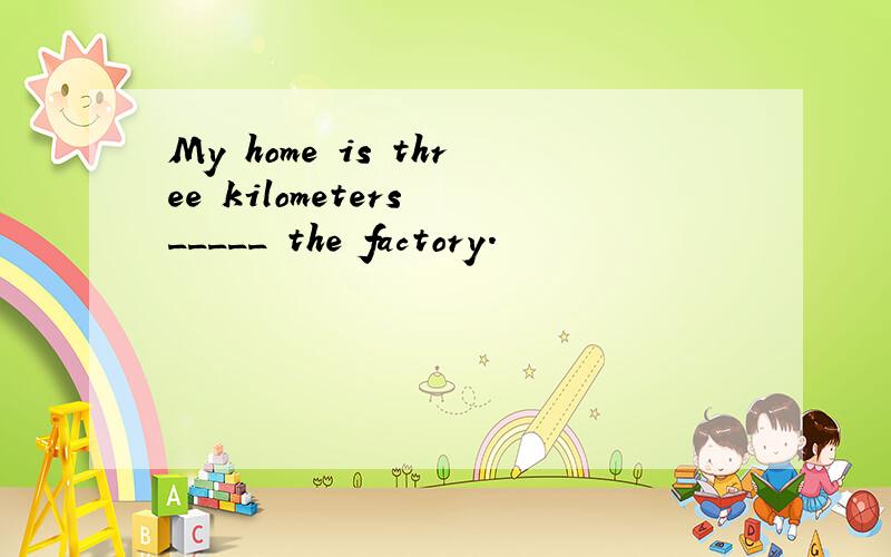 My home is three kilometers _____ the factory.