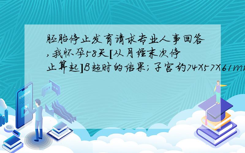 胚胎停止发育请求专业人事回答,我怀孕58天[从月经末次停止算起]B超时的结果；子宫约74X57X61mm 宫腔见孕囊一个