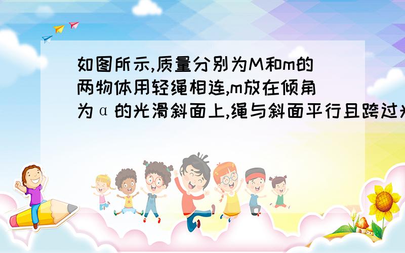 如图所示,质量分别为M和m的两物体用轻绳相连,m放在倾角为α的光滑斜面上,绳与斜面平行且跨过光滑滑轮,M