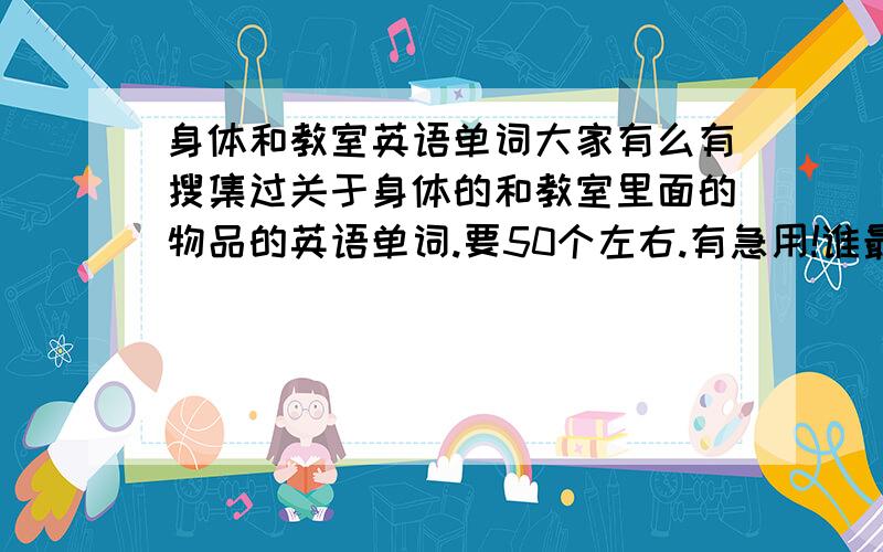 身体和教室英语单词大家有么有搜集过关于身体的和教室里面的物品的英语单词.要50个左右.有急用!谁最快给谁追加分是要关于身