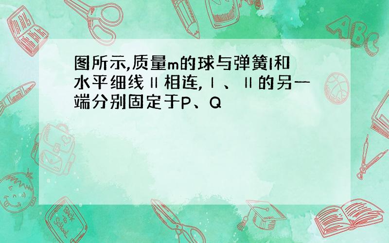 图所示,质量m的球与弹簧I和水平细线Ⅱ相连,Ⅰ、Ⅱ的另一端分别固定于P、Q