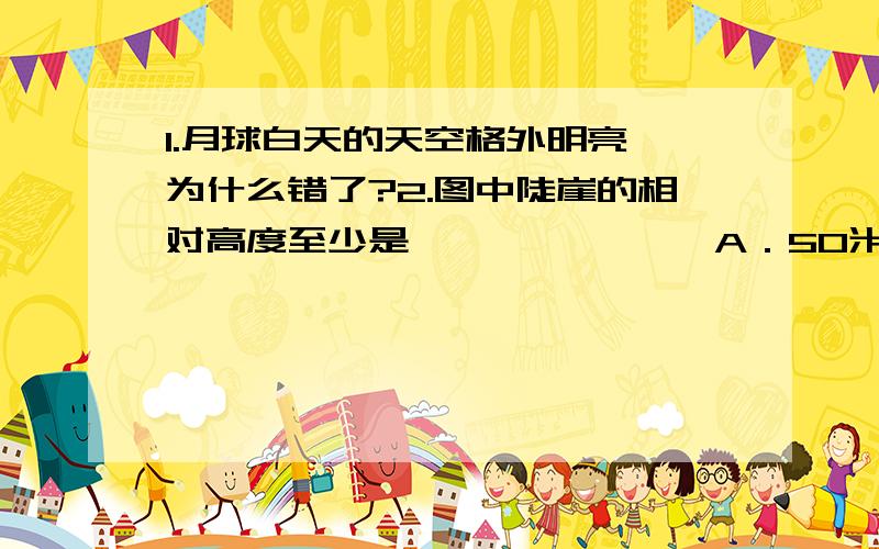 1.月球白天的天空格外明亮,为什么错了?2.图中陡崖的相对高度至少是………………… A．50米 B．100米