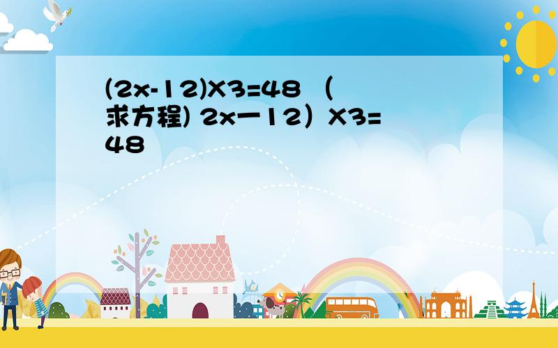 (2x-12)X3=48 （求方程) 2x一12）X3=48