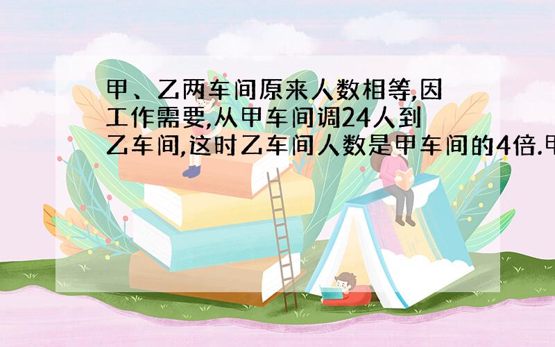 甲、乙两车间原来人数相等,因工作需要,从甲车间调24人到乙车间,这时乙车间人数是甲车间的4倍.甲乙两车