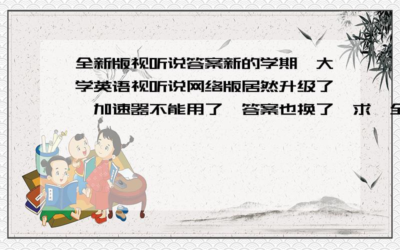 全新版视听说答案新的学期,大学英语视听说网络版居然升级了,加速器不能用了…答案也换了…求、全新版的答案…高手现身吧…给正