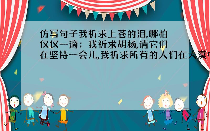 仿写句子我祈求上苍的泪,哪怕仅仅一滴；我祈求胡杨,请它们在坚持一会儿,我祈求所有的人们在大漠中走走,哪怕就三天.用祈求…