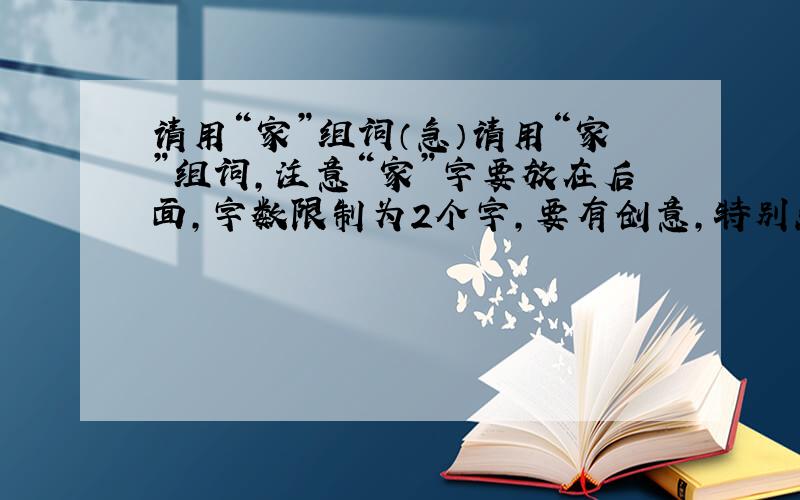 请用“家”组词（急）请用“家”组词,注意“家”字要放在后面,字数限制为2个字,要有创意,特别点的,回答的好有追加50,速