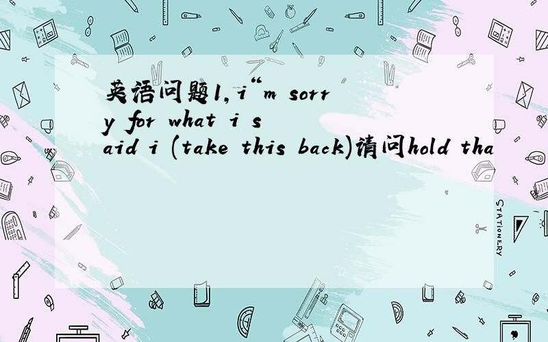 英语问题1,i“m sorry for what i said i (take this back)请问hold tha