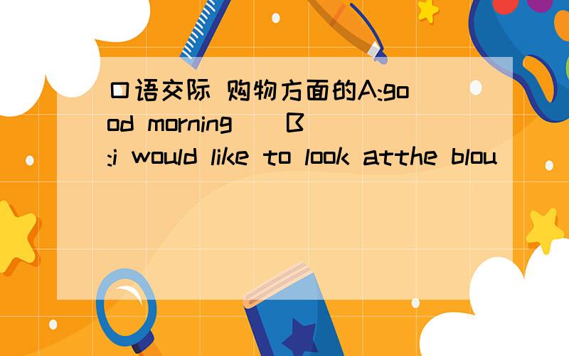 口语交际 购物方面的A:good morning （ B:i would like to look atthe blou