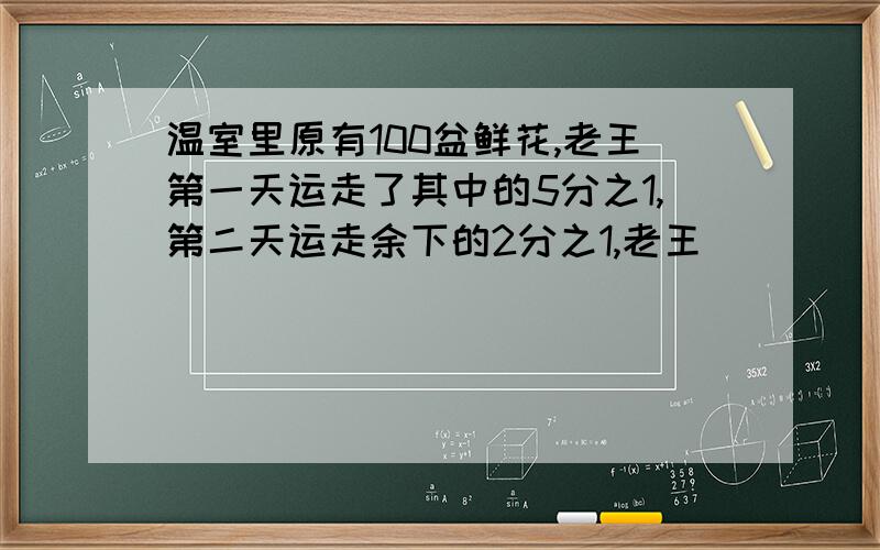 温室里原有100盆鲜花,老王第一天运走了其中的5分之1,第二天运走余下的2分之1,老王