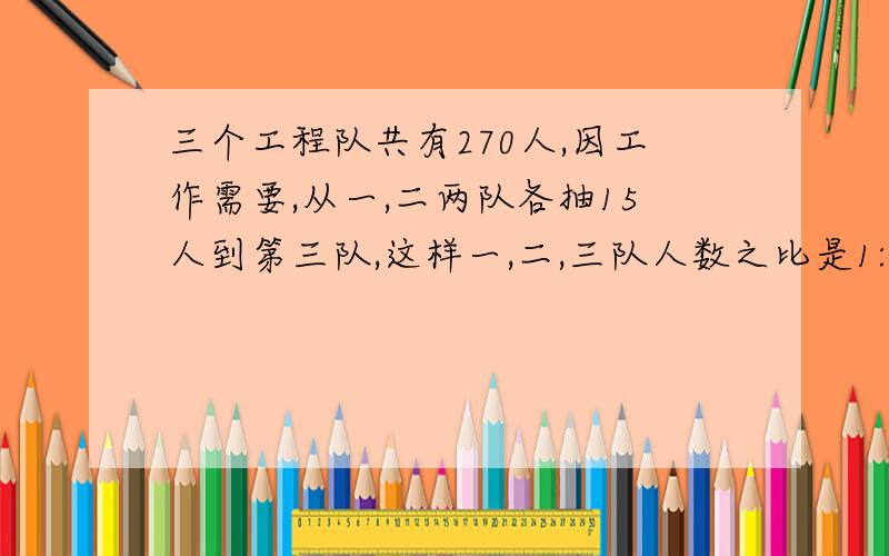 三个工程队共有270人,因工作需要,从一,二两队各抽15人到第三队,这样一,二,三队人数之比是1:2:3,这三队原来各有