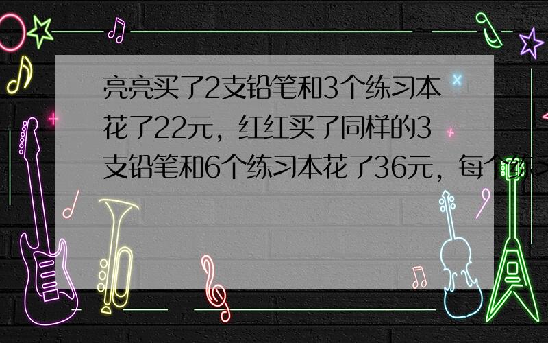 亮亮买了2支铅笔和3个练习本花了22元，红红买了同样的3支铅笔和6个练习本花了36元，每个练习本和每个铅笔各多少元？