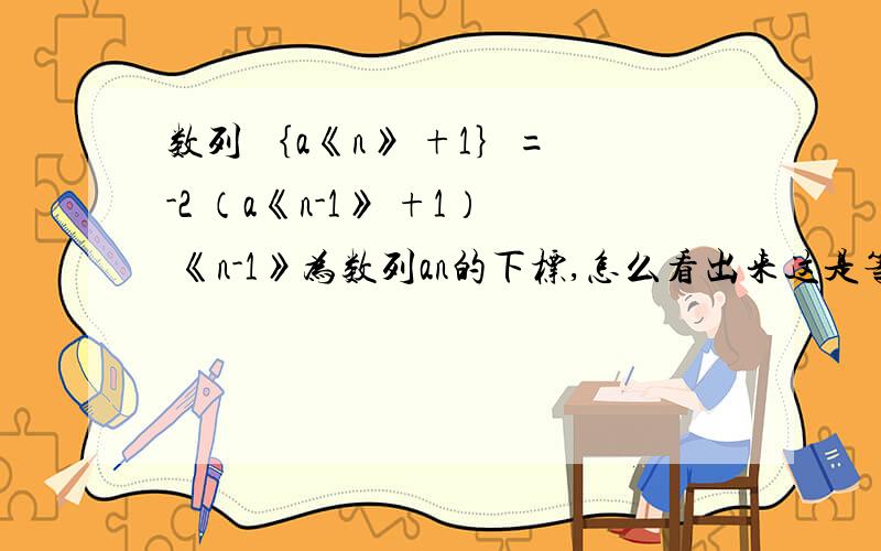 数列 ｛a《n》 +1｝= -2 （a《n-1》 +1） 《n-1》为数列an的下标,怎么看出来这是等比数列