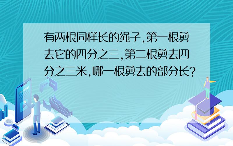 有两根同样长的绳子,第一根剪去它的四分之三,第二根剪去四分之三米,哪一根剪去的部分长?