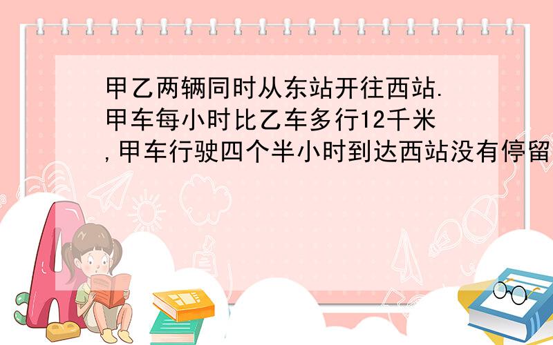 甲乙两辆同时从东站开往西站.甲车每小时比乙车多行12千米,甲车行驶四个半小时到达西站没有停留,立即从