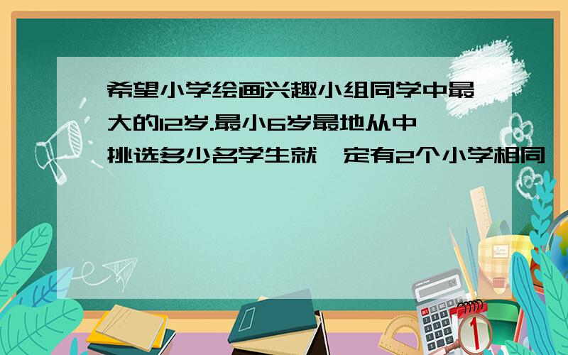 希望小学绘画兴趣小组同学中最大的12岁.最小6岁最地从中挑选多少名学生就一定有2个小学相同