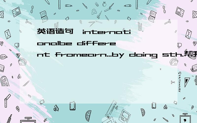 英语造句,internationalbe different fromearn...by doing sth.帮我用这些