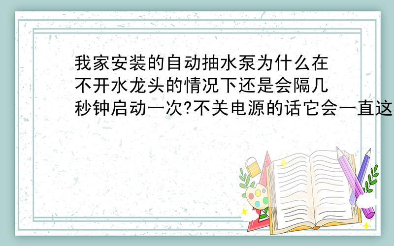 我家安装的自动抽水泵为什么在不开水龙头的情况下还是会隔几秒钟启动一次?不关电源的话它会一直这样?