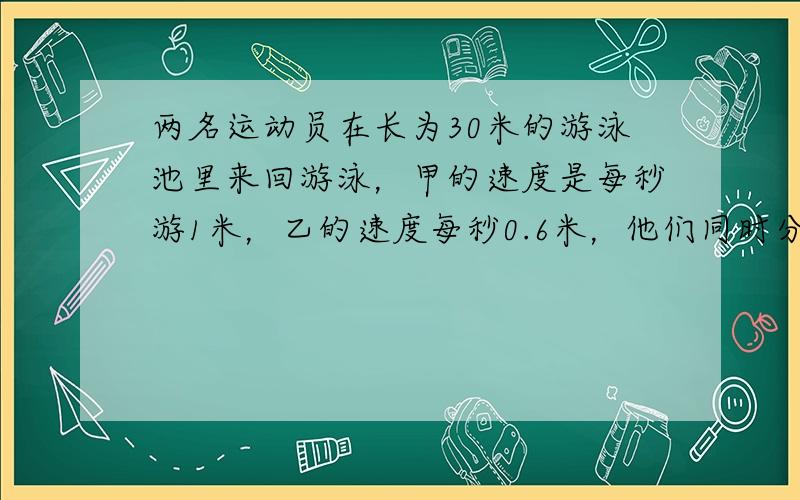 两名运动员在长为30米的游泳池里来回游泳，甲的速度是每秒游1米，乙的速度每秒0.6米，他们同时分别从游泳池的两端出发，来