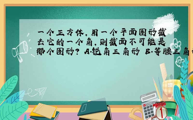 一个正方体,用一个平面图形截去它的一个角,则截面不可能是那个图形? A.锐角三角形 B.等腰三角形