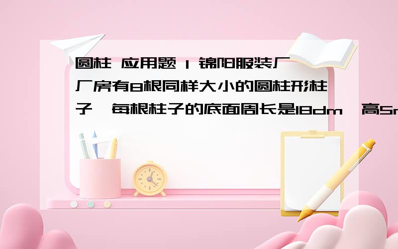 圆柱 应用题 1 锦阳服装厂厂房有8根同样大小的圆柱形柱子,每根柱子的底面周长是18dm,高5m.现要给每根柱子刷上油漆