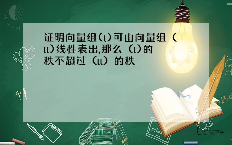 证明向量组(l)可由向量组（ll)线性表出,那么（l)的秩不超过（ll）的秩