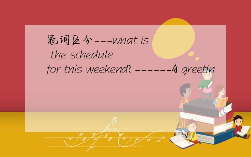 冠词区分－－－what is the schedule for this weekend?------A greetin