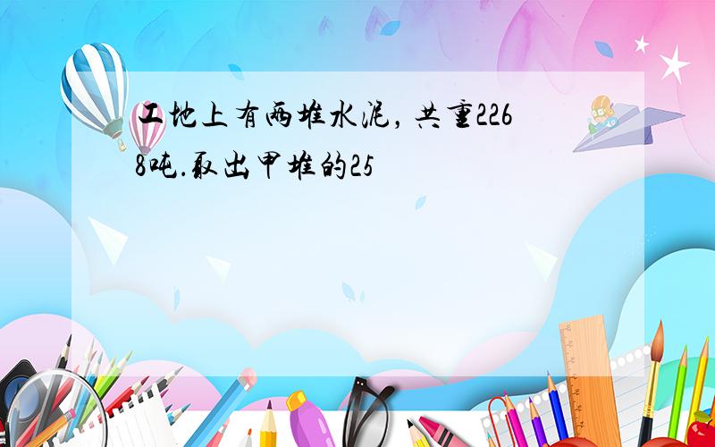 工地上有两堆水泥，共重2268吨．取出甲堆的25