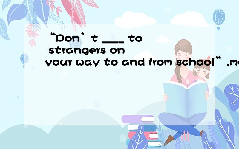 “Don’t ____ to strangers on your way to and from school”,mot