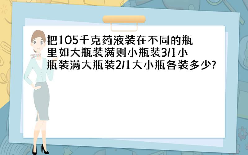 把105千克药液装在不同的瓶里如大瓶装满则小瓶装3/1小瓶装满大瓶装2/1大小瓶各装多少?