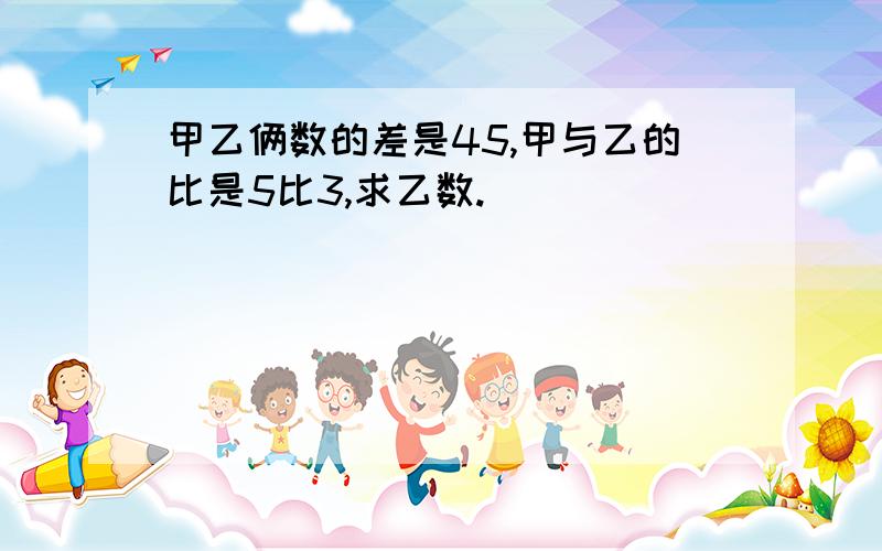 甲乙俩数的差是45,甲与乙的比是5比3,求乙数.