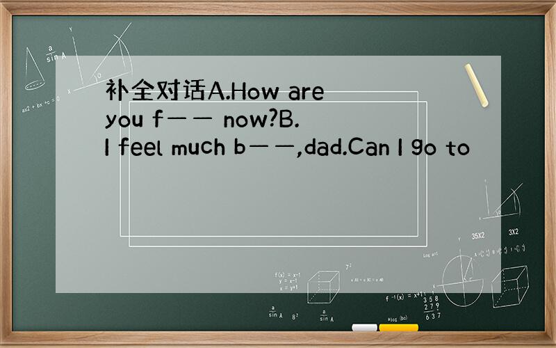 补全对话A.How are you f—— now?B.I feel much b——,dad.Can I go to