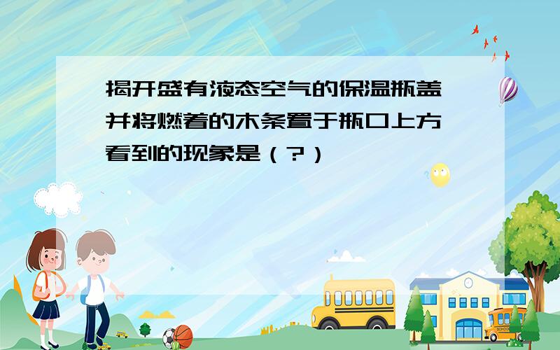 揭开盛有液态空气的保温瓶盖,并将燃着的木条置于瓶口上方,看到的现象是（?）