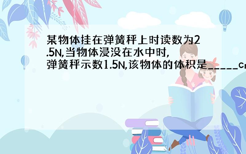 某物体挂在弹簧秤上时读数为2.5N,当物体浸没在水中时,弹簧秤示数1.5N,该物体的体积是_____cm³,该