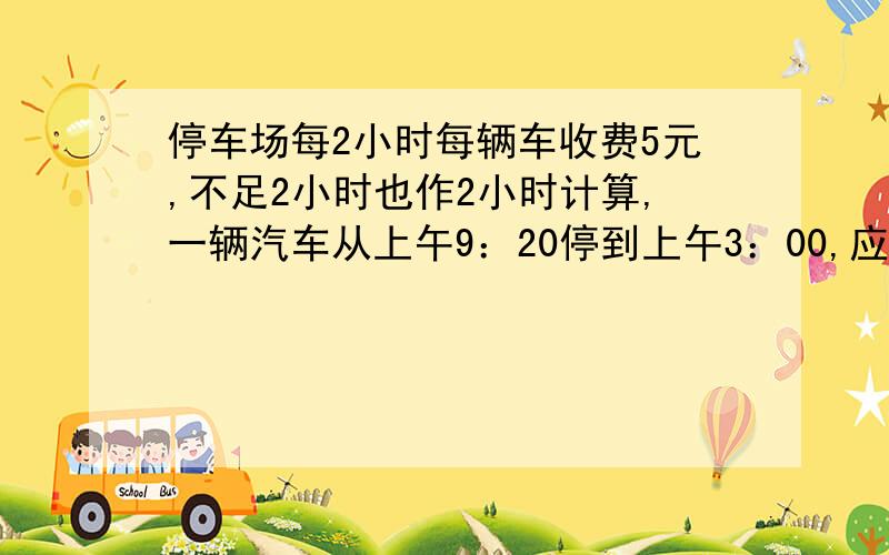 停车场每2小时每辆车收费5元,不足2小时也作2小时计算,一辆汽车从上午9：20停到上午3：00,应收费（）元