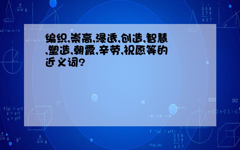 编织,崇高,浸透,创造,智慧,塑造,朝霞,辛劳,祝愿等的近义词?