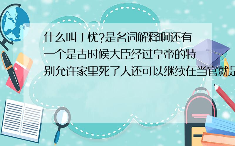 什么叫丁忧?是名词解释啊还有一个是古时候大臣经过皇帝的特别允许家里死了人还可以继续在当官就是不用去丁忧的那个叫什么?