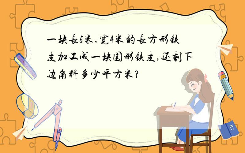 一块长5米,宽4米的长方形铁皮加工成一块圆形铁皮,还剩下边角料多少平方米?