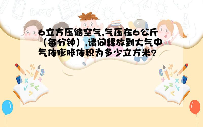 6立方压缩空气,气压在6公斤（每分钟）,请问释放到大气中气体膨胀体积为多少立方米?