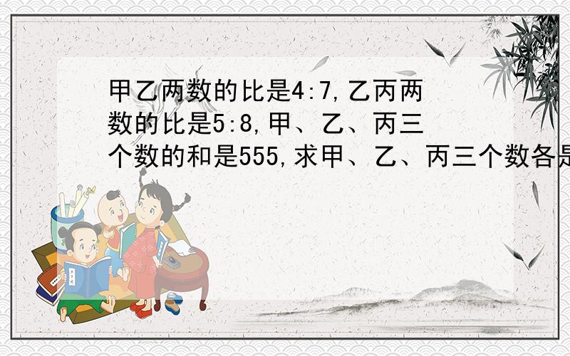 甲乙两数的比是4:7,乙丙两数的比是5:8,甲、乙、丙三个数的和是555,求甲、乙、丙三个数各是多少?