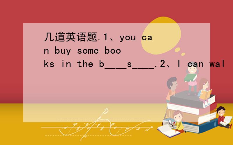 几道英语题.1、you can buy some books in the b____s____.2、I can wal