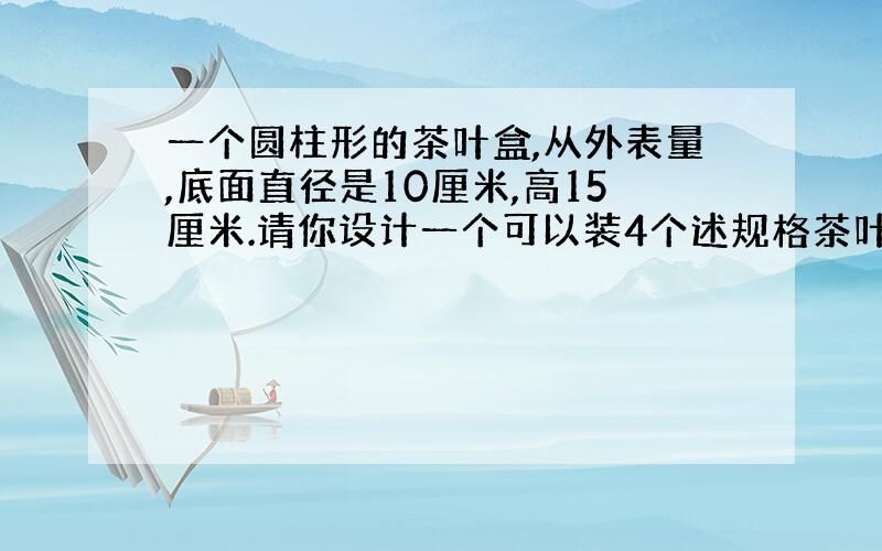 一个圆柱形的茶叶盒,从外表量,底面直径是10厘米,高15厘米.请你设计一个可以装4个述规格茶叶盒的长方体包装盒